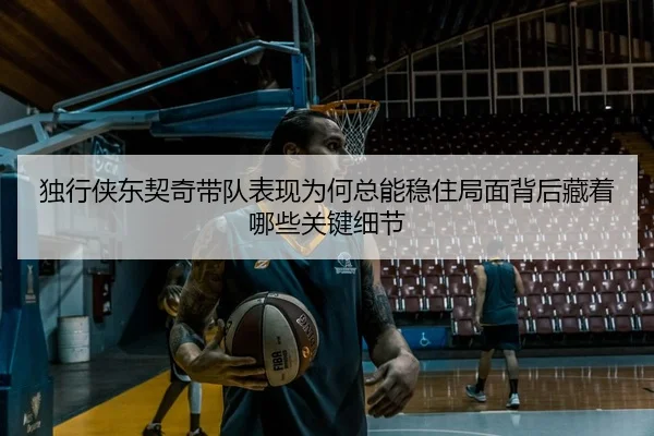独行侠东契奇带队表现为何总能稳住局面背后藏着哪些关键细节