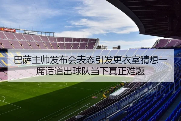 巴萨主帅发布会表态引发更衣室猜想一席话道出球队当下真正难题